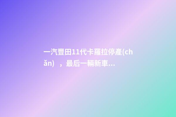 一汽豐田11代卡羅拉停產(chǎn)，最后一輛新車(chē)正式下線